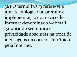 36) O termo POP3 refere-se a
uma tecnologia que permite a
implementação do serviço de
Internet denominado webmail,
garantindo segurança e
privacidade absolutas na troca de
mensagens do correio eletrônico
pela Internet.
 
