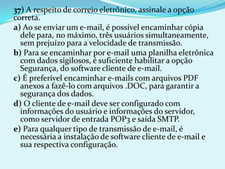 37) A respeito de correio eletrônico, assinale a opção
correta.
a) Ao se enviar um e-mail, é possível encaminhar cópia
  dele para, no máximo, três usuários simultaneamente,
  sem prejuízo para a velocidade de transmissão.
b) Para se encaminhar por e-mail uma planilha eletrônica
  com dados sigilosos, é suficiente habilitar a opção
  Segurança, do software cliente de e-mail.
c) É preferível encaminhar e-mails com arquivos PDF
  anexos a fazê-lo com arquivos .DOC, para garantir a
  segurança dos dados.
d) O cliente de e-mail deve ser configurado com
  informações do usuário e informações do servidor,
  como servidor de entrada POP3 e saída SMTP.
e) Para qualquer tipo de transmissão de e-mail, é
  necessária a instalação de software cliente de e-mail e
  sua respectiva configuração.
 