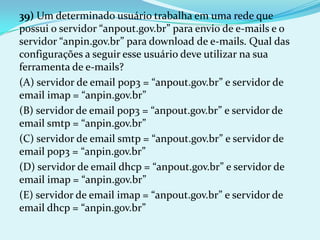 39) Um determinado usuário trabalha em uma rede que
possui o servidor “anpout.gov.br” para envio de e-mails e o
servidor “anpin.gov.br” para download de e-mails. Qual das
configurações a seguir esse usuário deve utilizar na sua
ferramenta de e-mails?
(A) servidor de email pop3 = “anpout.gov.br” e servidor de
email imap = “anpin.gov.br”
(B) servidor de email pop3 = “anpout.gov.br” e servidor de
email smtp = “anpin.gov.br”
(C) servidor de email smtp = “anpout.gov.br” e servidor de
email pop3 = “anpin.gov.br”
(D) servidor de email dhcp = “anpout.gov.br” e servidor de
email imap = “anpin.gov.br”
(E) servidor de email imap = “anpout.gov.br” e servidor de
email dhcp = “anpin.gov.br”
 