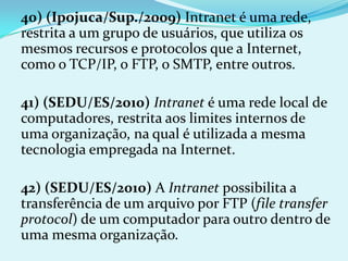 40) (Ipojuca/Sup./2009) Intranet é uma rede,
restrita a um grupo de usuários, que utiliza os
mesmos recursos e protocolos que a Internet,
como o TCP/IP, o FTP, o SMTP, entre outros.

41) (SEDU/ES/2010) Intranet é uma rede local de
computadores, restrita aos limites internos de
uma organização, na qual é utilizada a mesma
tecnologia empregada na Internet.

42) (SEDU/ES/2010) A Intranet possibilita a
transferência de um arquivo por FTP (file transfer
protocol) de um computador para outro dentro de
uma mesma organização.
 