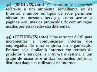 43) (SEDU/ES/2010) O conceito de intranet
refere-se a um ambiente semelhante ao da
Internet e ambos os tipos de rede permitem
ofertar os mesmos serviços, como acesso a
páginas web, mas os protocolos de comunicação
usados por essas redes são diferentes.

44) (CETURB/ES/2010) Uma intranet é útil para
incrementar a comunicação interna dos
empregados de uma empresa ou organização.
Embora seja similar à Internet em termos de
produtos e serviços, a intranet é restrita a um
grupo de usuários e utiliza protocolos próprios,
distintos daqueles utilizados na Internet.
 