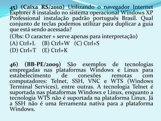 45) (Caixa RS/2010) Utilizando o navegador Internet
Explorer 8 instalado no sistema operacional Windows XP
Professional instalação padrão português Brasil. Qual
conjunto de teclas podemos utilizar para duplicar a guia
que está sendo acessada?
(Obs: O caracter + serve apenas para interpretação)
(A) Ctrl+L (B) Ctrl+W (C) Ctrl+S
(D) Ctrl+T (E) Ctrl+K

46) (BB-PE/2009) São exemplos de tecnologias
empregadas nas plataformas Windows e Linux para
estabelecimento     de    conexões     remotas     com
computadores: Telnet, SSH, VNC e WTS (Windows
Terminal Services), entre outras. A tecnologia Telnet é
suportada nas plataformas Windows e Linux, enquanto a
tecnologia WTS não é suportada na plataforma Linux. Já
a SSH não é uma ferramenta nativa para a plataforma
Windows.
 