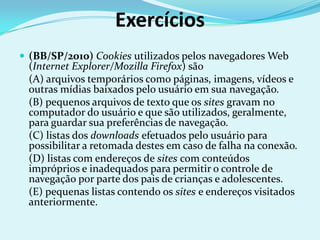 Exercícios
 (BB/SP/2010) Cookies utilizados pelos navegadores Web
 (Internet Explorer/Mozilla Firefox) são
 (A) arquivos temporários como páginas, imagens, vídeos e
 outras mídias baixados pelo usuário em sua navegação.
 (B) pequenos arquivos de texto que os sites gravam no
 computador do usuário e que são utilizados, geralmente,
 para guardar sua preferências de navegação.
 (C) listas dos downloads efetuados pelo usuário para
 possibilitar a retomada destes em caso de falha na conexão.
 (D) listas com endereços de sites com conteúdos
 impróprios e inadequados para permitir o controle de
 navegação por parte dos pais de crianças e adolescentes.
 (E) pequenas listas contendo os sites e endereços visitados
 anteriormente.
 