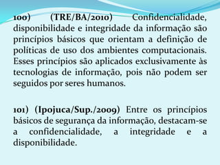100)      (TRE/BA/2010)       Confidencialidade,
disponibilidade e integridade da informação são
princípios básicos que orientam a definição de
políticas de uso dos ambientes computacionais.
Esses princípios são aplicados exclusivamente às
tecnologias de informação, pois não podem ser
seguidos por seres humanos.

101) (Ipojuca/Sup./2009) Entre os princípios
básicos de segurança da informação, destacam-se
a confidencialidade, a integridade e a
disponibilidade.
 