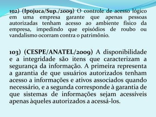 102) (Ipojuca/Sup./2009) O controle de acesso lógico
em uma empresa garante que apenas pessoas
autorizadas tenham acesso ao ambiente físico da
empresa, impedindo que episódios de roubo ou
vandalismo ocorram contra o patrimônio.


103) (CESPE/ANATEL/2009) A disponibilidade
e a integridade são itens que caracterizam a
segurança da informação. A primeira representa
a garantia de que usuários autorizados tenham
acesso a informações e ativos associados quando
necessário, e a segunda corresponde à garantia de
que sistemas de informações sejam acessíveis
apenas àqueles autorizados a acessá-los.
 
