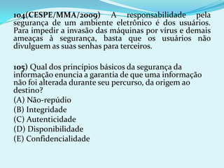 104(CESPE/MMA/2009) A responsabilidade pela
segurança de um ambiente eletrônico é dos usuários.
Para impedir a invasão das máquinas por vírus e demais
ameaças à segurança, basta que os usuários não
divulguem as suas senhas para terceiros.

105) Qual dos princípios básicos da segurança da
informação enuncia a garantia de que uma informação
não foi alterada durante seu percurso, da origem ao
destino?
(A) Não-repúdio
(B) Integridade
(C) Autenticidade
(D) Disponibilidade
(E) Confidencialidade
 