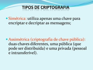TIPOS DE CRIPTOGRAFIA

 Simétrica: utiliza apenas uma chave para
 encriptar e decriptar as mensagens;


 Assimétrica (criptografia de chave pública):
 duas chaves diferentes, uma pública (que
 pode ser distribuída) e uma privada (pessoal
 e intransferível).
 