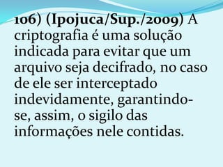 106) (Ipojuca/Sup./2009) A
criptografia é uma solução
indicada para evitar que um
arquivo seja decifrado, no caso
de ele ser interceptado
indevidamente, garantindo-
se, assim, o sigilo das
informações nele contidas.
 