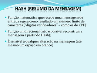 HASH (RESUMO DA MENSAGEM)
 Função matemática que recebe uma mensagem de
 entrada e gera como resultado um número finito de
 caracteres (“dígitos verificadores” – como os do CPF)
 Função unidirecional (não é possível reconstruir a
 mensagem a partir do Hash);
 É sensível a qualquer alteração na mensagem (até
 mesmo um espaço em branco)
 