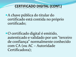 CERTIFICADO DIGITAL (CONT.)

 A chave pública do titular do
 certificado está contida no próprio
 certificado;

 O certificado digital é emitido,
 autenticado e validado por um “terceiro
 de confiança” normalmente conhecido
 com CA (ou AC – Autoridade
 Certificadora);
 