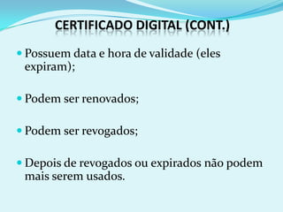 CERTIFICADO DIGITAL (CONT.)
 Possuem data e hora de validade (eles
 expiram);

 Podem ser renovados;

 Podem ser revogados;

 Depois de revogados ou expirados não podem
 mais serem usados.
 
