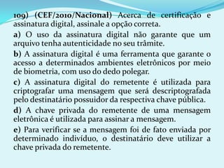 109) (CEF/2010/Nacional) Acerca de certificação e
assinatura digital, assinale a opção correta.
a) O uso da assinatura digital não garante que um
arquivo tenha autenticidade no seu trâmite.
b) A assinatura digital é uma ferramenta que garante o
acesso a determinados ambientes eletrônicos por meio
de biometria, com uso do dedo polegar.
c) A assinatura digital do remetente é utilizada para
criptografar uma mensagem que será descriptografada
pelo destinatário possuidor da respectiva chave pública.
d) A chave privada do remetente de uma mensagem
eletrônica é utilizada para assinar a mensagem.
e) Para verificar se a mensagem foi de fato enviada por
determinado indivíduo, o destinatário deve utilizar a
chave privada do remetente.
 