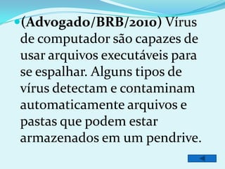 (Advogado/BRB/2010) Vírus
de computador são capazes de
usar arquivos executáveis para
se espalhar. Alguns tipos de
vírus detectam e contaminam
automaticamente arquivos e
pastas que podem estar
armazenados em um pendrive.
 