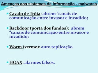 Ameaças aos sistemas de informação - malwares

   Cavalo de Tróia: abrem “canais de
   comunicação entre invasor e invadido;

   Backdoor (porta dos fundos): abrem
   “canais de comunicação entre invasor e
   invadido;

   Worm (verme): auto replicação


   HOAX: alarmes falsos.
 