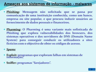 Ameaças aos sistemas de informação - malwares

 Phishing: Mensagem não solicitada que se passa por
  comunicação de uma instituição conhecida, como um banco,
  empresa ou site popular, e que procura induzir usuários ao
  fornecimento de dados pessoais e financeiros.

 Pharming: O Pharming é uma variante mais sofisticada de
  Phishing que explora vulnerabilidades dos browsers, dos
  sistemas operativos e dos servidores de DNS (Domain Name
  System) para conseguir conduzir os utilizadores a sites
  fictícios com o objectivo de obter os códigos de acesso.

 Spams

 Exploit: programas que exploram falhas em sistemas de
  informação;
 Sniffer: programas “farejadores”.
 