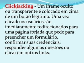 Clickjacking - Um iframe oculto
ou transparente é colocado em cima
de um botão legítimo. Uma vez
clicado os usuários são
imediatamente redirecionados para
uma página forjada que pede para
preencher um formulário,
confirmar suas credenciais,
responder algumas questões ou
clicar em outros links.
 
