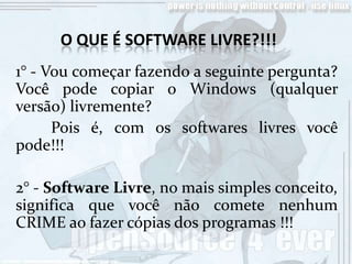 O QUE É SOFTWARE LIVRE?!!!
1° - Vou começar fazendo a seguinte pergunta?
Você pode copiar o Windows (qualquer
versão) livremente?
      Pois é, com os softwares livres você
pode!!!

2° - Software Livre, no mais simples conceito,
significa que você não comete nenhum
CRIME ao fazer cópias dos programas !!!
 
