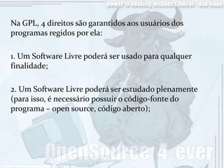 Na GPL, 4 direitos são garantidos aos usuários dos
programas regidos por ela:

1. Um Software Livre poderá ser usado para qualquer
finalidade;

2. Um Software Livre poderá ser estudado plenamente
(para isso, é necessário possuir o código-fonte do
programa – open source, código aberto);
 