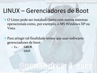 LINUX – Gerenciadores de Boot
 O Linux pode ser instalado junto com outros sistemas
 operacionais como, por exemplo, o MS Windows XP ou
 Vista.

 Para atingir tal finalidade temos que usar softwares
 gerenciadores de boot:
       Ex.:   GRUB
               LILO
 