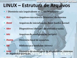LINUX – Estrutura de Arquivos
 / Diretório raiz (equivalente ao C: no Windows)

 /bin       Arquivos executáveis (binários) do sistema

 /boot      Arquivos de inicialização, boot-loader, kernel

 /dev       Dispositivos (devices) de entrada e saída

 /etc       Arquivos de configuração (scripts)

 /home      Diretório local de usuários.

 /lib       Bibliotecas e módulos (drives)

 /mnt        Diretório de montagem de dispositivos, sistemas
  de arquivos e partição.
 