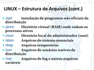 LINUX – Estrutura de Arquivos (cont.)
 /opt      instalação de programas não oficiais da
  distribuição
 /proc     Diretório virtual (RAM) onde rodam os
  processos ativos
 /root     Diretório local do administrador (root)
 /sbin     Arquivos de sistema essenciais
 /tmp      Arquivos temporários
 /usr      Arquivos de usuários nativos da
  distribuição
 /var      Arquivos de log e outros arquivos
  variáveis
 