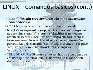 LINUX – Comandos básicos (cont.)
  pipe (“|”)usado para comunicação entre processos;
   encadeamento.
 Ex.: $ ls | grep b | sort -r | tee arquivo.out | wc –l
 ls > (lista os arquivos) > grep b (filtra os nomes de arquivos
  que contém a letra “b”) > sort –r (classifica os nomes em
  ordem crescente) > tee (divide os dados em dois, como se
  fosse uma conexão em t, fazendo com que as informações
  processadas pelo comando "sort -r" sejam escritas no arquivo
  "arquivo.out“ > wc -l (conta as linhas do arquivo
  "arquivo.out“).
 TELA DE SAÍDA: Obtemos como resultado a quantidade de
  arquivos que contém a letra "b" impresso na tela e o nome
  desses arquivos em "arquivo.out".
 
