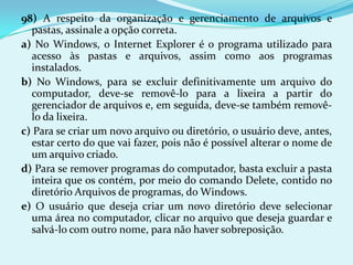 98) A respeito da organização e gerenciamento de arquivos e
  pastas, assinale a opção correta.
a) No Windows, o Internet Explorer é o programa utilizado para
  acesso às pastas e arquivos, assim como aos programas
  instalados.
b) No Windows, para se excluir definitivamente um arquivo do
  computador, deve-se removê-lo para a lixeira a partir do
  gerenciador de arquivos e, em seguida, deve-se também removê-
  lo da lixeira.
c) Para se criar um novo arquivo ou diretório, o usuário deve, antes,
  estar certo do que vai fazer, pois não é possível alterar o nome de
  um arquivo criado.
d) Para se remover programas do computador, basta excluir a pasta
  inteira que os contém, por meio do comando Delete, contido no
  diretório Arquivos de programas, do Windows.
e) O usuário que deseja criar um novo diretório deve selecionar
  uma área no computador, clicar no arquivo que deseja guardar e
  salvá-lo com outro nome, para não haver sobreposição.
 