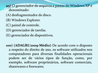 99) O gerenciador de arquivos e pastas do Windows XP é
  denominado:
(A) desfragmentador de disco.
(B) Windows Explorer.
(C) painel de controle.
(D) gerenciador de tarefas.
(E) gerenciador de dispositivos.

100) (ADAGRI/2009-Médio) De acordo com o disposto
  a respeito do direito de uso, os software utilizados nos
  computadores para diversas finalidades operacionais
  podem ser de vários tipos de função, como, por
  exemplo, software proprietários, software comerciais,
  sharewares e freewares.
 