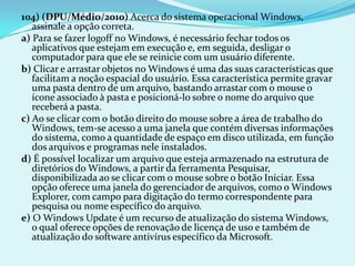 104) (DPU/Médio/2010) Acerca do sistema operacional Windows,
   assinale a opção correta.
a) Para se fazer logoff no Windows, é necessário fechar todos os
   aplicativos que estejam em execução e, em seguida, desligar o
   computador para que ele se reinicie com um usuário diferente.
b) Clicar e arrastar objetos no Windows é uma das suas características que
   facilitam a noção espacial do usuário. Essa característica permite gravar
   uma pasta dentro de um arquivo, bastando arrastar com o mouse o
   ícone associado à pasta e posicioná-lo sobre o nome do arquivo que
   receberá a pasta.
c) Ao se clicar com o botão direito do mouse sobre a área de trabalho do
   Windows, tem-se acesso a uma janela que contém diversas informações
   do sistema, como a quantidade de espaço em disco utilizada, em função
   dos arquivos e programas nele instalados.
d) É possível localizar um arquivo que esteja armazenado na estrutura de
   diretórios do Windows, a partir da ferramenta Pesquisar,
   disponibilizada ao se clicar com o mouse sobre o botão Iniciar. Essa
   opção oferece uma janela do gerenciador de arquivos, como o Windows
   Explorer, com campo para digitação do termo correspondente para
   pesquisa ou nome específico do arquivo.
e) O Windows Update é um recurso de atualização do sistema Windows,
   o qual oferece opções de renovação de licença de uso e também de
   atualização do software antivírus específico da Microsoft.
 