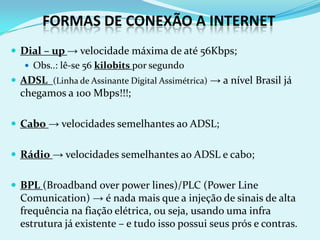 FORMAS DE CONEXÃO A INTERNET
 Dial – up → velocidade máxima de até 56Kbps;
    Obs..: lê-se 56 kilobits por segundo
 ADSL (Linha de Assinante Digital Assimétrica) → a nível Brasil já
  chegamos a 100 Mbps!!!;

 Cabo → velocidades semelhantes ao ADSL;


 Rádio → velocidades semelhantes ao ADSL e cabo;


 BPL (Broadband over power lines)/PLC (Power Line
  Comunication) → é nada mais que a injeção de sinais de alta
  frequência na fiação elétrica, ou seja, usando uma infra
  estrutura já existente – e tudo isso possui seus prós e contras.
 