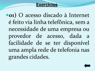 Exercícios

01) O acesso discado à Internet
 é feito via linha telefônica, sem a
 necessidade de uma empresa ou
 provedor de acesso, dada a
 facilidade de se ter disponível
 uma ampla rede de telefonia nas
 grandes cidades.
 