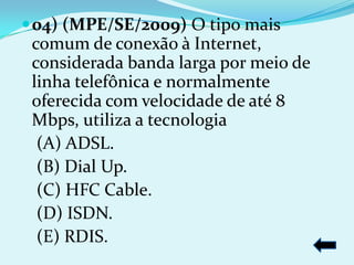  04) (MPE/SE/2009) O tipo mais
 comum de conexão à Internet,
 considerada banda larga por meio de
 linha telefônica e normalmente
 oferecida com velocidade de até 8
 Mbps, utiliza a tecnologia
  (A) ADSL.
  (B) Dial Up.
  (C) HFC Cable.
  (D) ISDN.
  (E) RDIS.
 