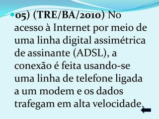 05) (TRE/BA/2010) No
acesso à Internet por meio de
uma linha digital assimétrica
de assinante (ADSL), a
conexão é feita usando-se
uma linha de telefone ligada
a um modem e os dados
trafegam em alta velocidade.
 