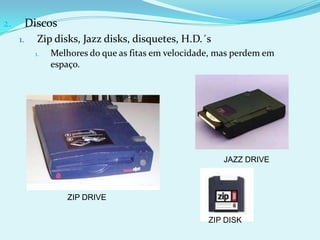 2.        Discos
     1.     Zip disks, Jazz disks, disquetes, H.D.´s
           1.   Melhores do que as fitas em velocidade, mas perdem em
                espaço.




                                                         JAZZ DRIVE



                   ZIP DRIVE

                                                     ZIP DISK
 