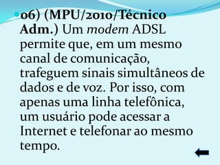 06) (MPU/2010/Técnico
Adm.) Um modem ADSL
permite que, em um mesmo
canal de comunicação,
trafeguem sinais simultâneos de
dados e de voz. Por isso, com
apenas uma linha telefônica,
um usuário pode acessar a
Internet e telefonar ao mesmo
tempo.
 