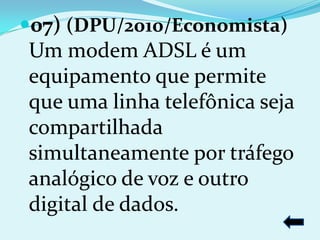 07) (DPU/2010/Economista)
Um modem ADSL é um
equipamento que permite
que uma linha telefônica seja
compartilhada
simultaneamente por tráfego
analógico de voz e outro
digital de dados.
 