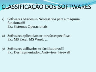 CLASSIFICAÇÃO DOS SOFTWARES
1) Softwares básicos       Necessários para a máquina
   funcionar!!!
   Ex.: Sistemas Operacionais

2) Softwares aplicativos tarefas específicas
   Ex.: MS Excel, MS Word, ...

3) Softwares utilitários facilitadores!!!
   Ex.: Desfragmentador, Anti-vírus, Firewall
 