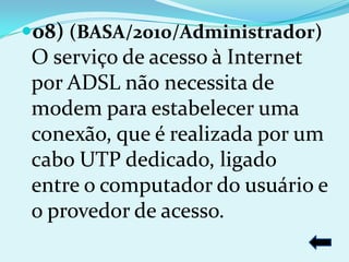08) (BASA/2010/Administrador)
 O serviço de acesso à Internet
 por ADSL não necessita de
 modem para estabelecer uma
 conexão, que é realizada por um
 cabo UTP dedicado, ligado
 entre o computador do usuário e
 o provedor de acesso.
 