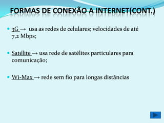 FORMAS DE CONEXÃO A INTERNET(CONT.)

 3G → usa as redes de celulares; velocidades de até
  7,2 Mbps;

 Satélite → usa rede de satélites particulares para
  comunicação;

 Wi-Max → rede sem fio para longas distâncias
 