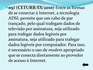  09) (CETURB/ES/2010) Entre as formas
 de se conectar à Internet, a tecnologia
 ADSL permite que um cabo de par
 trançado, pelo qual trafegam dados de
 televisão por assinatura, seja utilizado
 para trafegar dados legíveis por
 assinatura, seja utilizado para trafegar
 dados legíveis por computador. Para isso,
 é necessário o uso de modem apropriado
 que se conecta diretamente ao provedor
 de acesso à Internet.
 