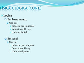 FÍSICA X LÓGICA (CONT.)
 Lógica
    Em barramento;
       Uso de:
         cabos de par trançado;

         Conectores RJ – 45;

         Hubs ou Switch.



   Em Anel;
    Uso de:
      cabos de par trançado;

      Conectores RJ – 45;

      Hubs inteligentes.
 