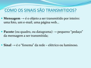 COMO OS SINAIS SÃO TRANSMITIDOS?
 Mensagem → é o objeto a ser transmitido por inteiro:
 uma foto, um e-mail, uma página web...

 Pacote (ou quadro, ou datagrama) → pequeno “pedaço”
 da mensagem a ser transmitida;

 Sinal → é o “fonema” da rede – elétrico ou luminoso.
 