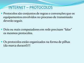 INTERNET – PROTOCOLOS
 Protocolos são conjuntos de regras e convenções que os
 equipamentos envolvidos no processo de transmissão
 deverão seguir.

 Dois ou mais computadores em rede precisam “falar”
 os mesmos protocolos.

 Os protocolos estão organizados na forma de pilhas
 (da marca duracel)!!!
 