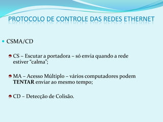 PROTOCOLO DE CONTROLE DAS REDES ETHERNET


 CSMA/CD

   CS – Escutar a portadora – só envia quando a rede
   estiver “calma”;

   MA – Acesso Múltiplo – vários computadores podem
   TENTAR enviar ao mesmo tempo;

   CD – Detecção de Colisão.
 