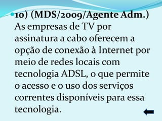 10) (MDS/2009/Agente Adm.)
As empresas de TV por
assinatura a cabo oferecem a
opção de conexão à Internet por
meio de redes locais com
tecnologia ADSL, o que permite
o acesso e o uso dos serviços
correntes disponíveis para essa
tecnologia.
 