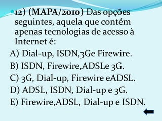 12) (MAPA/2010) Das opções
 seguintes, aquela que contém
 apenas tecnologias de acesso à
 Internet é:
A) Dial-up, ISDN,3Ge Firewire.
B) ISDN, Firewire,ADSLe 3G.
C) 3G, Dial-up, Firewire eADSL.
D) ADSL, ISDN, Dial-up e 3G.
E) Firewire,ADSL, Dial-up e ISDN.
 