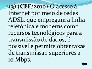 13) (CEF/2010) O acesso à
Internet por meio de redes
ADSL, que empregam a linha
telefônica e modems como
recursos tecnológicos para a
transmissão de dados, é
possível e permite obter taxas
de transmissão superiores a
10 Mbps.
 
