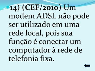 14) (CEF/2010) Um
modem ADSL não pode
ser utilizado em uma
rede local, pois sua
função é conectar um
computador à rede de
telefonia fixa.
 