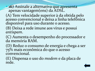  16) Assinale a alternativa que apresenta
  apenas vantagem(ens) da ADSL.
(A) Tem velocidade superior à da obtida pelo
acesso convencional e deixa a linha telefônica
disponível para uso durante o acesso.
(B) Deixa a rede imune aos vírus e possui
antispam.
(C) Aumenta o desempenho do processador e
da memória RAM.
(D) Reduz o consumo de energia e chega a ser
75% mais econômica do que o acesso
convencional.
(E) Dispensa o uso do modem e da placa de
rede.
 