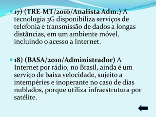  17) (TRE-MT/2010/Analista Adm.) A
 tecnologia 3G disponibiliza serviços de
 telefonia e transmissão de dados a longas
 distâncias, em um ambiente móvel,
 incluindo o acesso a Internet.

 18) (BASA/2010/Administrador) A
 Internet por rádio, no Brasil, ainda é um
 serviço de baixa velocidade, sujeito a
 intempéries e inoperante no caso de dias
 nublados, porque utiliza infraestrutura por
 satélite.
 